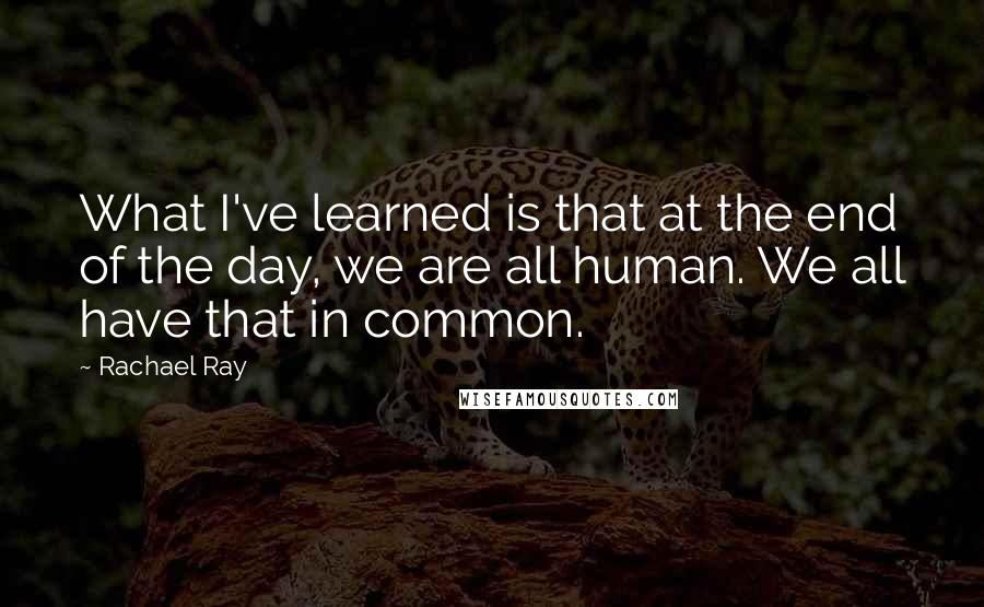 Rachael Ray Quotes: What I've learned is that at the end of the day, we are all human. We all have that in common.