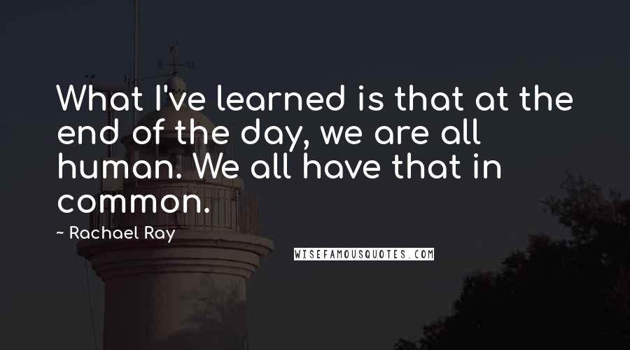 Rachael Ray Quotes: What I've learned is that at the end of the day, we are all human. We all have that in common.