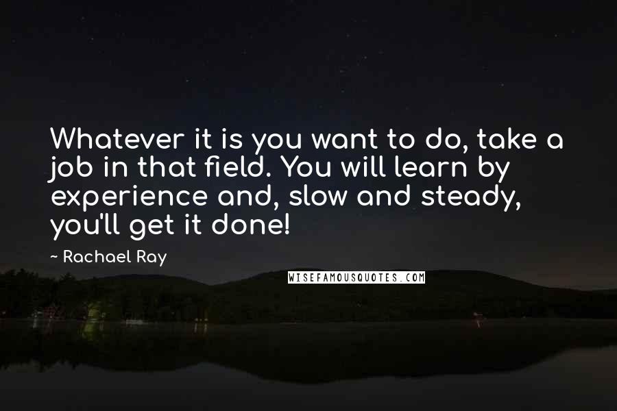 Rachael Ray Quotes: Whatever it is you want to do, take a job in that field. You will learn by experience and, slow and steady, you'll get it done!