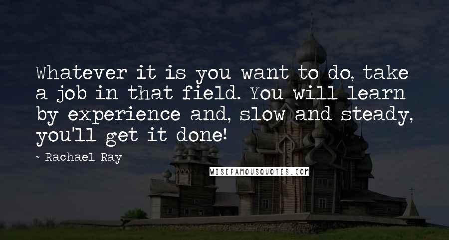 Rachael Ray Quotes: Whatever it is you want to do, take a job in that field. You will learn by experience and, slow and steady, you'll get it done!