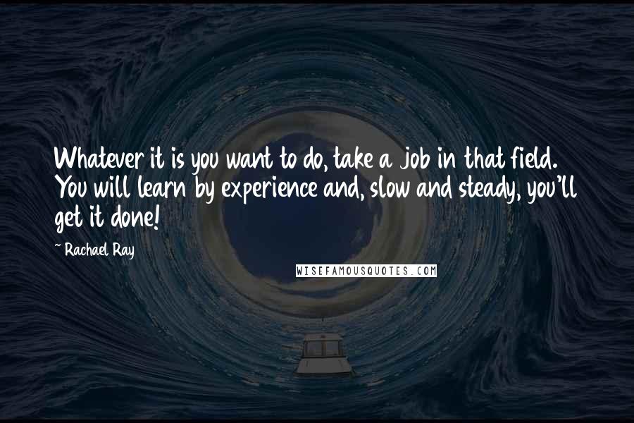 Rachael Ray Quotes: Whatever it is you want to do, take a job in that field. You will learn by experience and, slow and steady, you'll get it done!