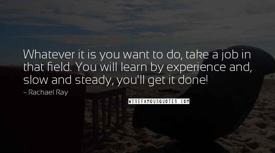 Rachael Ray Quotes: Whatever it is you want to do, take a job in that field. You will learn by experience and, slow and steady, you'll get it done!
