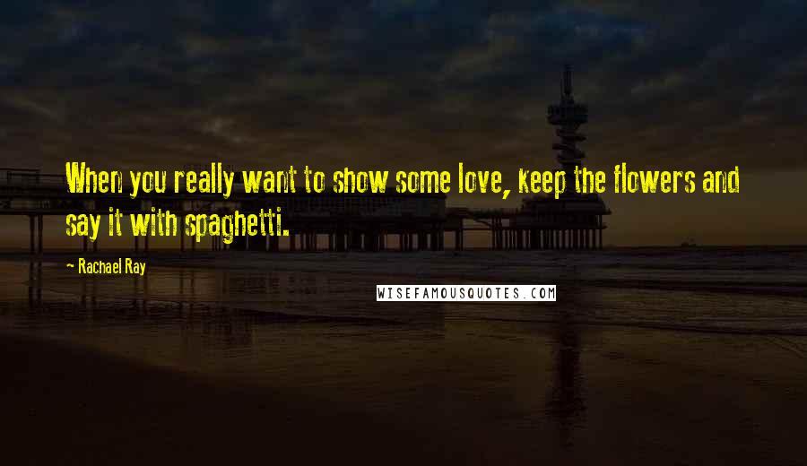 Rachael Ray Quotes: When you really want to show some love, keep the flowers and say it with spaghetti.