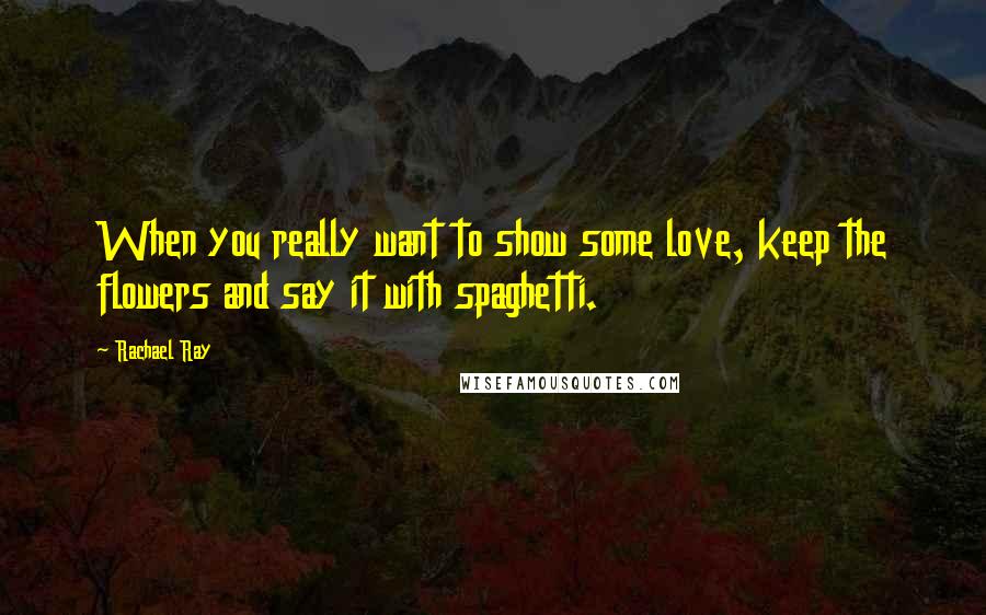 Rachael Ray Quotes: When you really want to show some love, keep the flowers and say it with spaghetti.