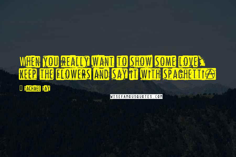 Rachael Ray Quotes: When you really want to show some love, keep the flowers and say it with spaghetti.