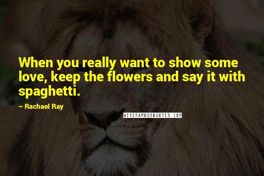 Rachael Ray Quotes: When you really want to show some love, keep the flowers and say it with spaghetti.