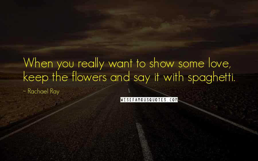 Rachael Ray Quotes: When you really want to show some love, keep the flowers and say it with spaghetti.