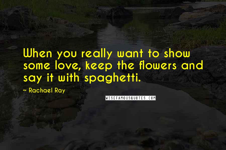 Rachael Ray Quotes: When you really want to show some love, keep the flowers and say it with spaghetti.