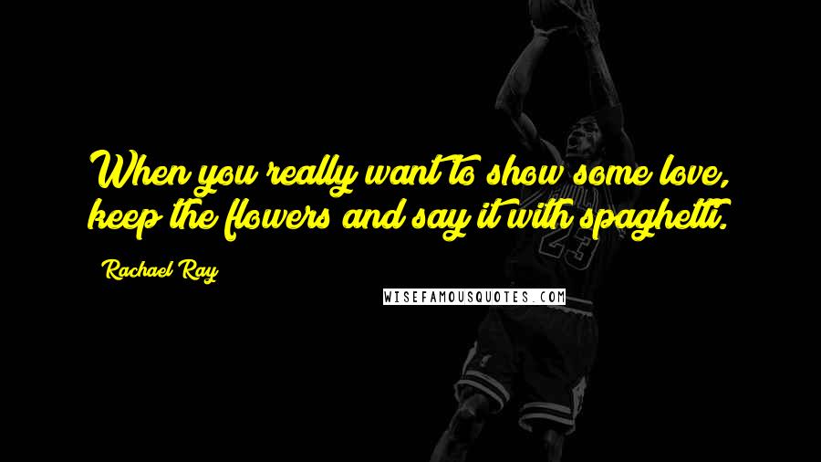 Rachael Ray Quotes: When you really want to show some love, keep the flowers and say it with spaghetti.