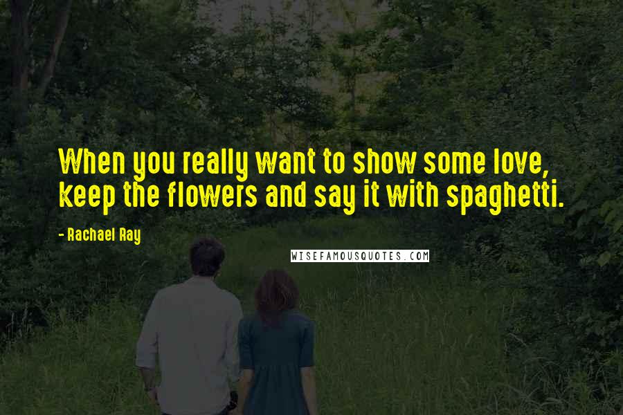 Rachael Ray Quotes: When you really want to show some love, keep the flowers and say it with spaghetti.