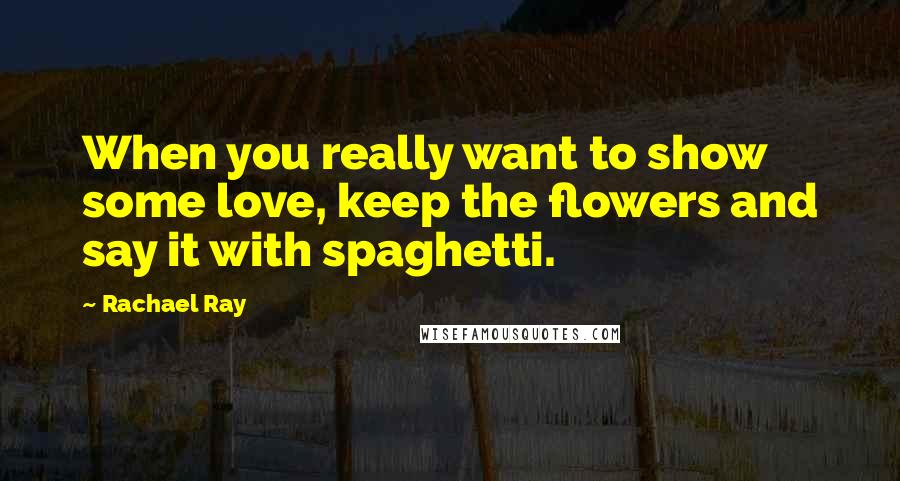 Rachael Ray Quotes: When you really want to show some love, keep the flowers and say it with spaghetti.