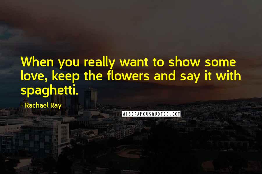 Rachael Ray Quotes: When you really want to show some love, keep the flowers and say it with spaghetti.