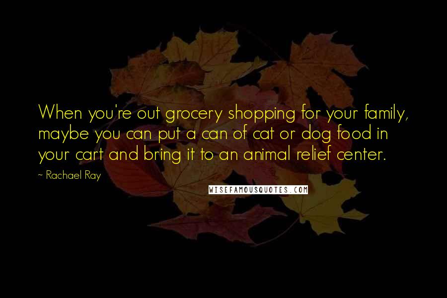 Rachael Ray Quotes: When you're out grocery shopping for your family, maybe you can put a can of cat or dog food in your cart and bring it to an animal relief center.