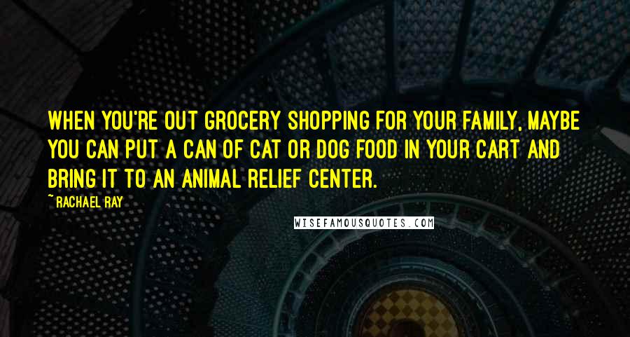 Rachael Ray Quotes: When you're out grocery shopping for your family, maybe you can put a can of cat or dog food in your cart and bring it to an animal relief center.