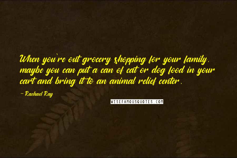 Rachael Ray Quotes: When you're out grocery shopping for your family, maybe you can put a can of cat or dog food in your cart and bring it to an animal relief center.