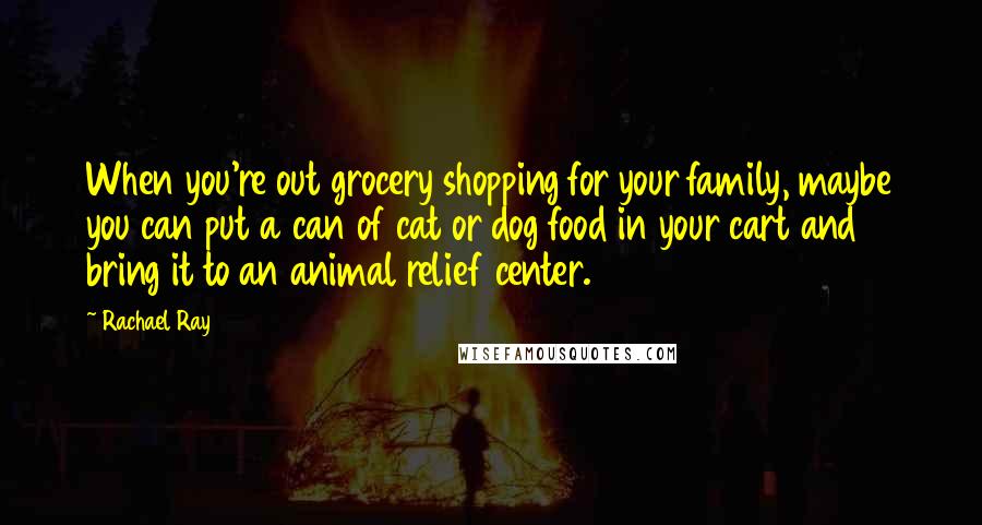 Rachael Ray Quotes: When you're out grocery shopping for your family, maybe you can put a can of cat or dog food in your cart and bring it to an animal relief center.