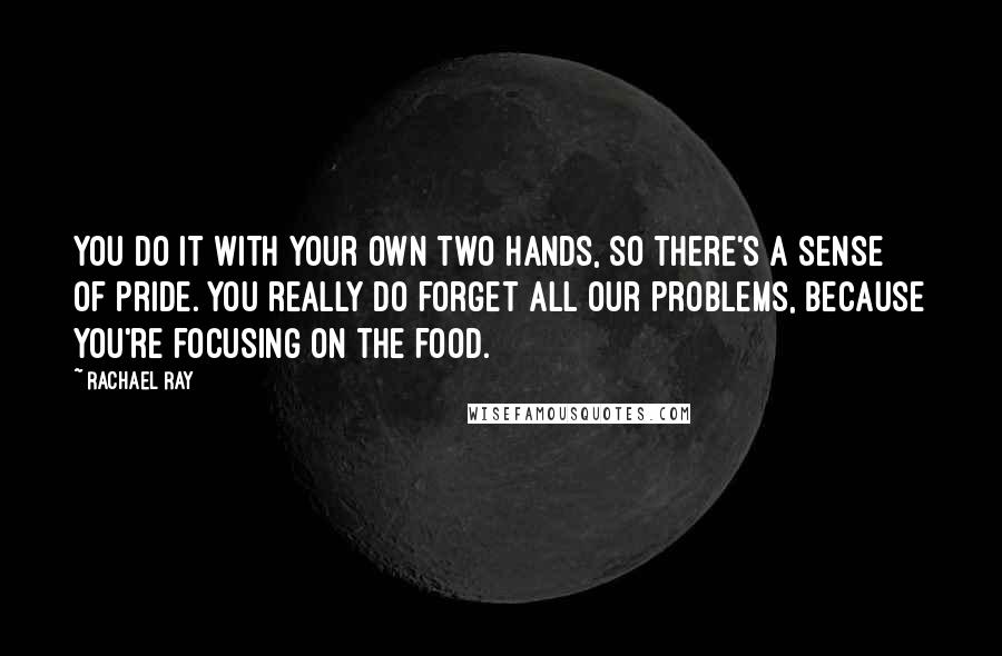 Rachael Ray Quotes: You do it with your own two hands, so there's a sense of pride. You really do forget all our problems, because you're focusing on the food.