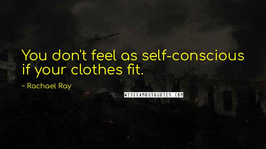 Rachael Ray Quotes: You don't feel as self-conscious if your clothes fit.