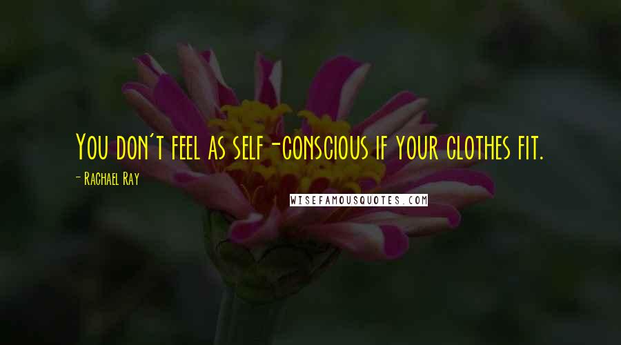 Rachael Ray Quotes: You don't feel as self-conscious if your clothes fit.