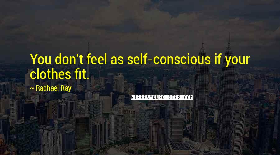 Rachael Ray Quotes: You don't feel as self-conscious if your clothes fit.