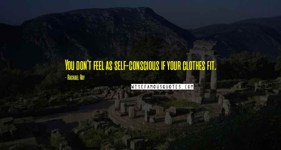 Rachael Ray Quotes: You don't feel as self-conscious if your clothes fit.