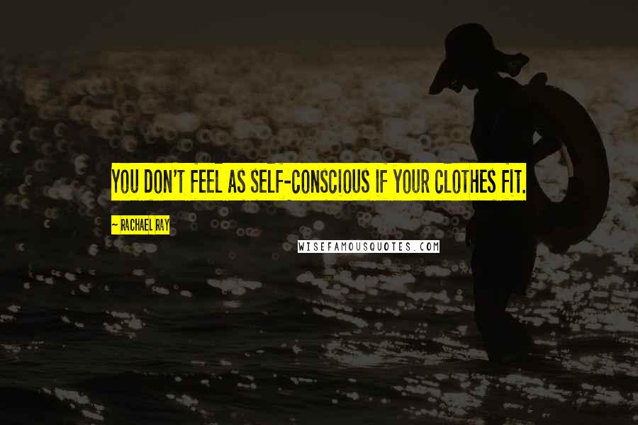 Rachael Ray Quotes: You don't feel as self-conscious if your clothes fit.