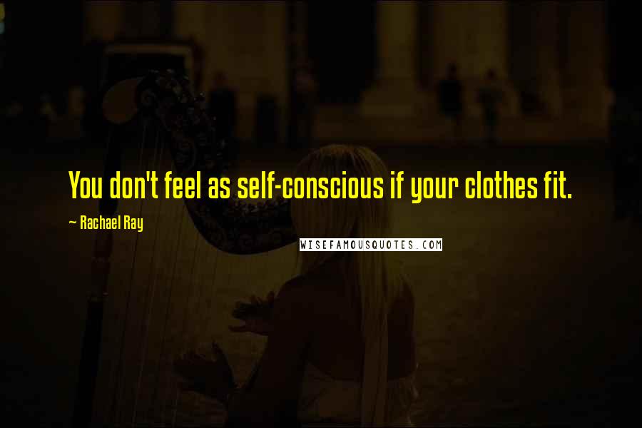 Rachael Ray Quotes: You don't feel as self-conscious if your clothes fit.