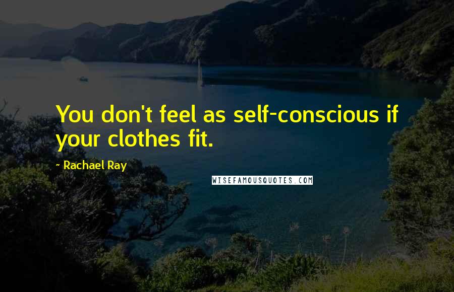 Rachael Ray Quotes: You don't feel as self-conscious if your clothes fit.