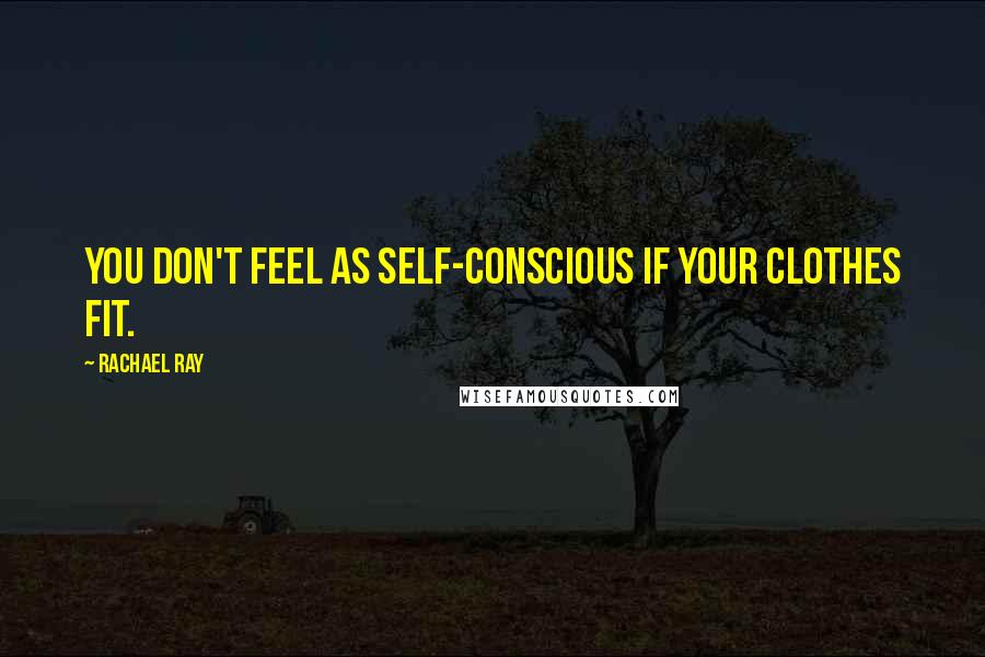 Rachael Ray Quotes: You don't feel as self-conscious if your clothes fit.