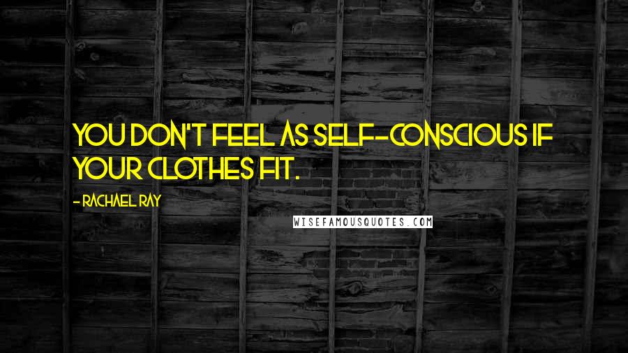 Rachael Ray Quotes: You don't feel as self-conscious if your clothes fit.