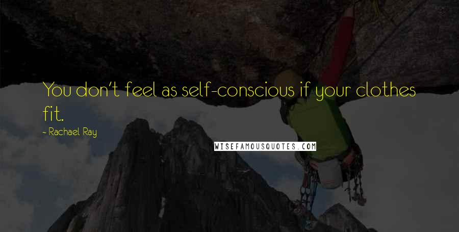 Rachael Ray Quotes: You don't feel as self-conscious if your clothes fit.