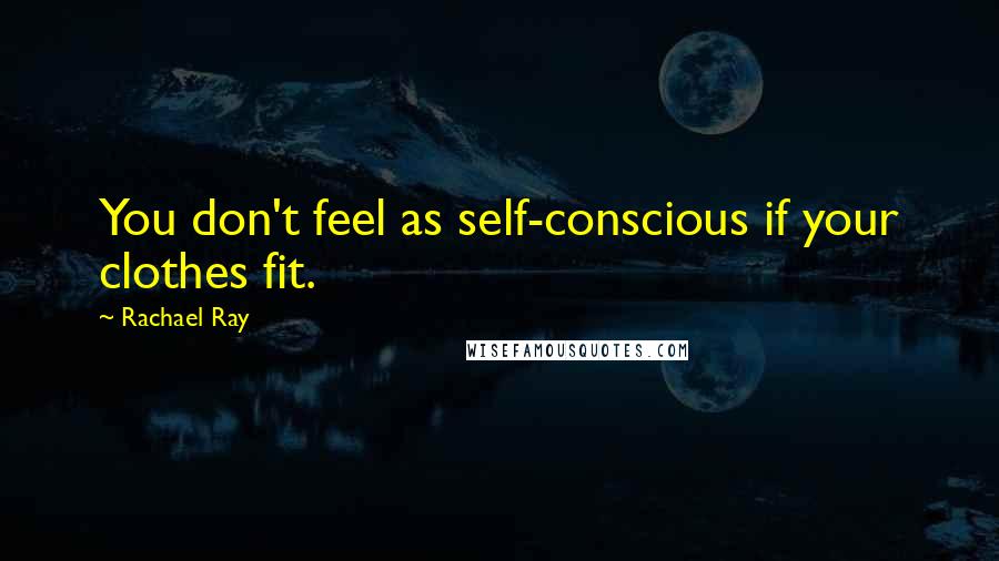 Rachael Ray Quotes: You don't feel as self-conscious if your clothes fit.