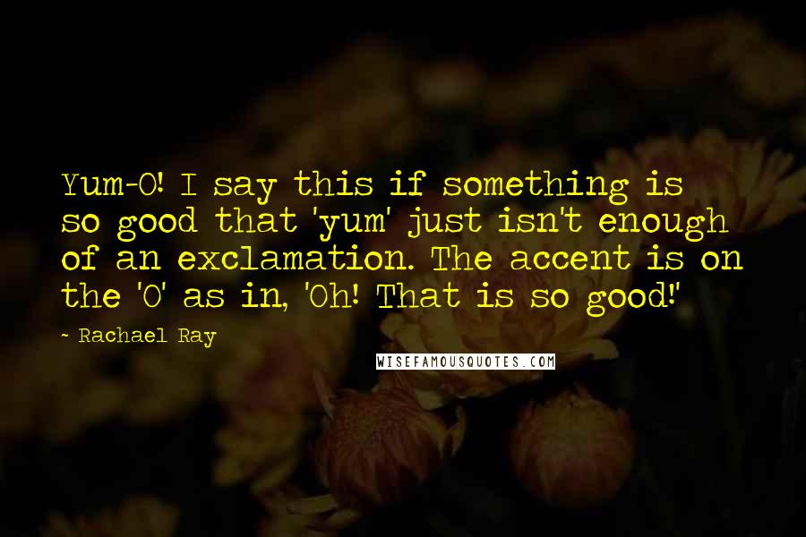 Rachael Ray Quotes: Yum-O! I say this if something is so good that 'yum' just isn't enough of an exclamation. The accent is on the 'O' as in, 'Oh! That is so good!'