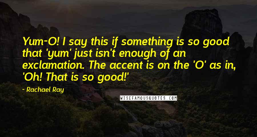 Rachael Ray Quotes: Yum-O! I say this if something is so good that 'yum' just isn't enough of an exclamation. The accent is on the 'O' as in, 'Oh! That is so good!'