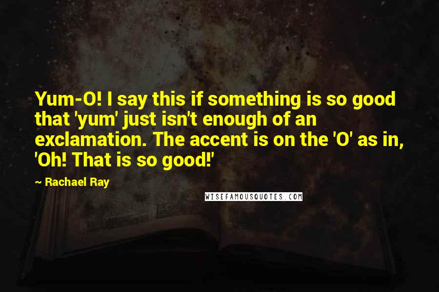 Rachael Ray Quotes: Yum-O! I say this if something is so good that 'yum' just isn't enough of an exclamation. The accent is on the 'O' as in, 'Oh! That is so good!'