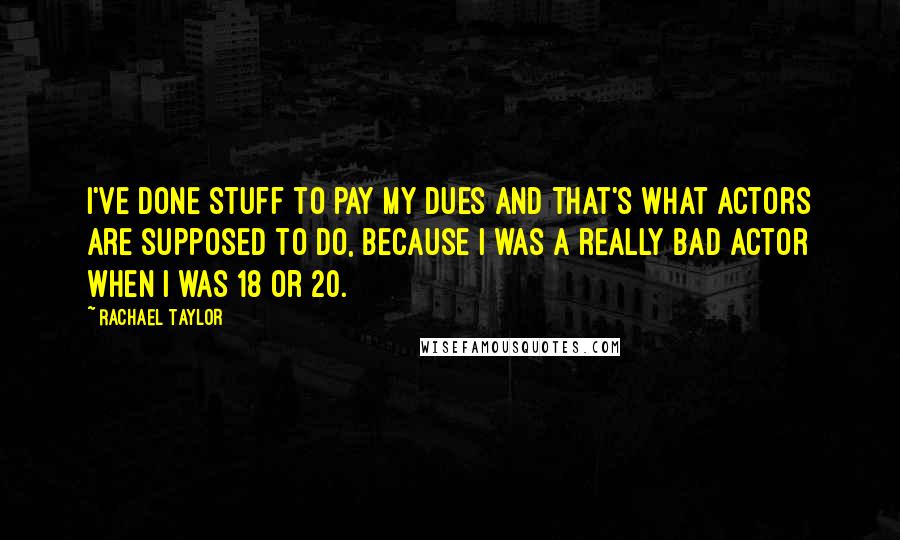 Rachael Taylor Quotes: I've done stuff to pay my dues and that's what actors are supposed to do, because I was a really bad actor when I was 18 or 20.