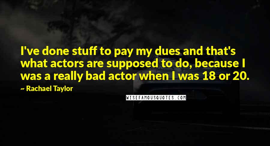Rachael Taylor Quotes: I've done stuff to pay my dues and that's what actors are supposed to do, because I was a really bad actor when I was 18 or 20.