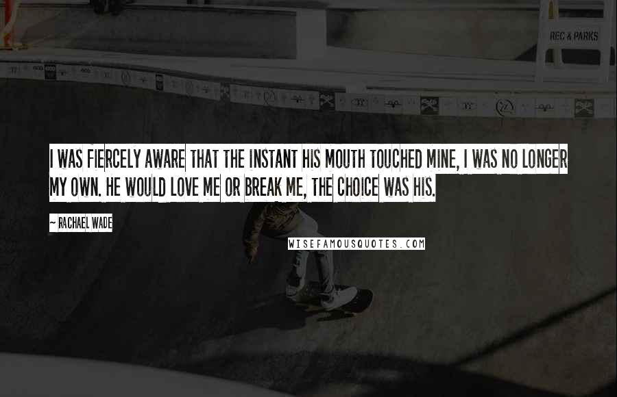 Rachael Wade Quotes: I was fiercely aware that the instant his mouth touched mine, I was no longer my own. He would love me or break me, the choice was his.