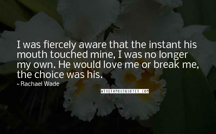 Rachael Wade Quotes: I was fiercely aware that the instant his mouth touched mine, I was no longer my own. He would love me or break me, the choice was his.