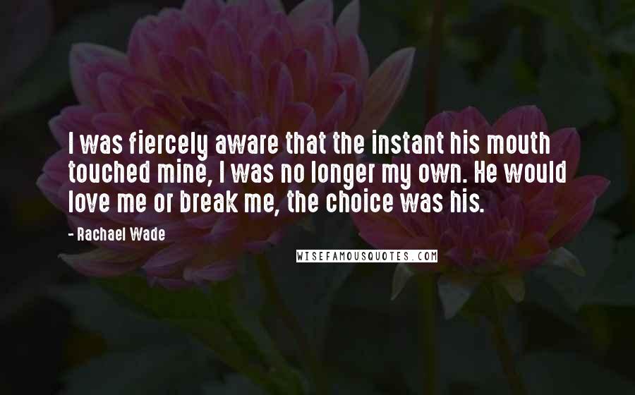 Rachael Wade Quotes: I was fiercely aware that the instant his mouth touched mine, I was no longer my own. He would love me or break me, the choice was his.