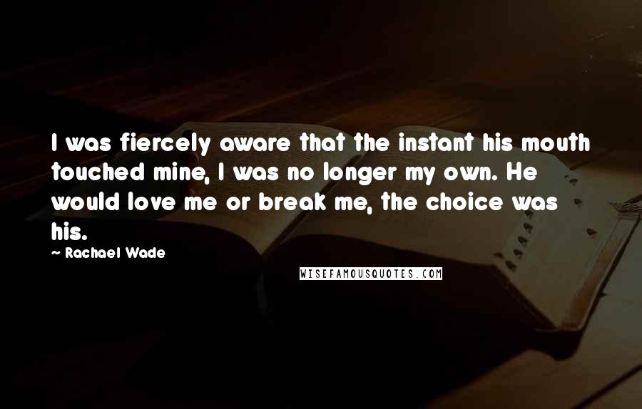 Rachael Wade Quotes: I was fiercely aware that the instant his mouth touched mine, I was no longer my own. He would love me or break me, the choice was his.