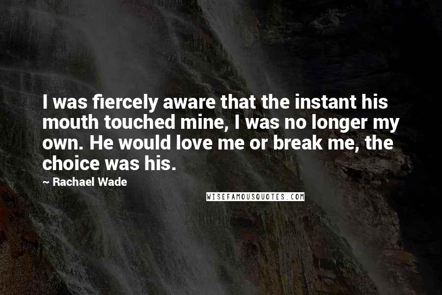 Rachael Wade Quotes: I was fiercely aware that the instant his mouth touched mine, I was no longer my own. He would love me or break me, the choice was his.
