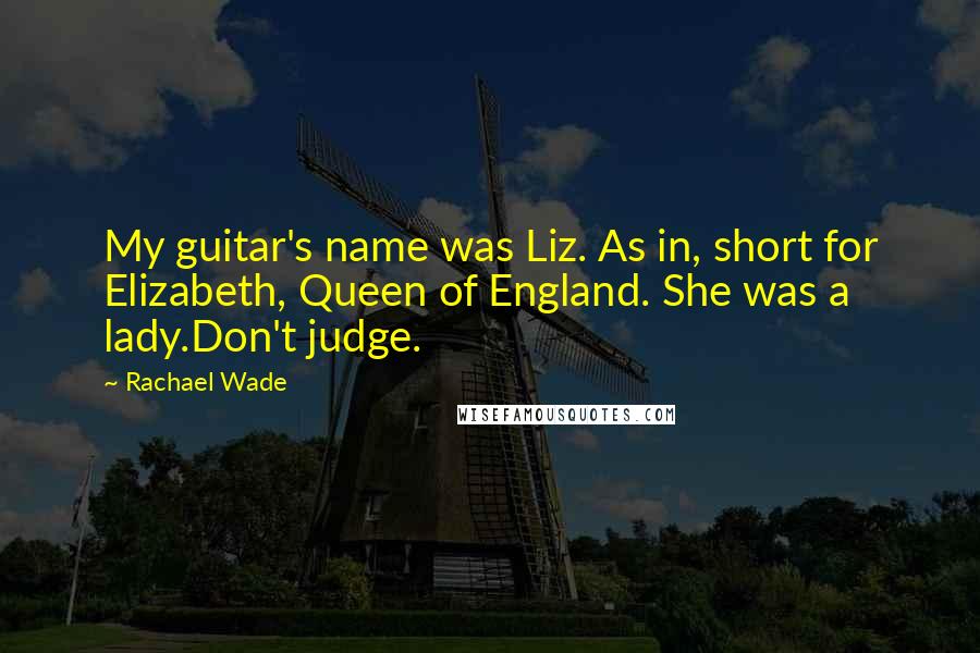Rachael Wade Quotes: My guitar's name was Liz. As in, short for Elizabeth, Queen of England. She was a lady.Don't judge.