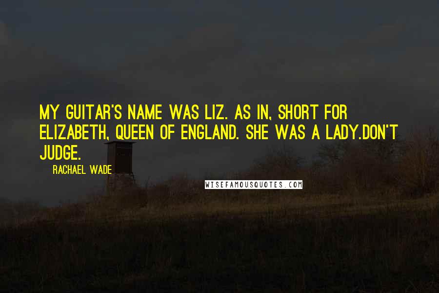 Rachael Wade Quotes: My guitar's name was Liz. As in, short for Elizabeth, Queen of England. She was a lady.Don't judge.