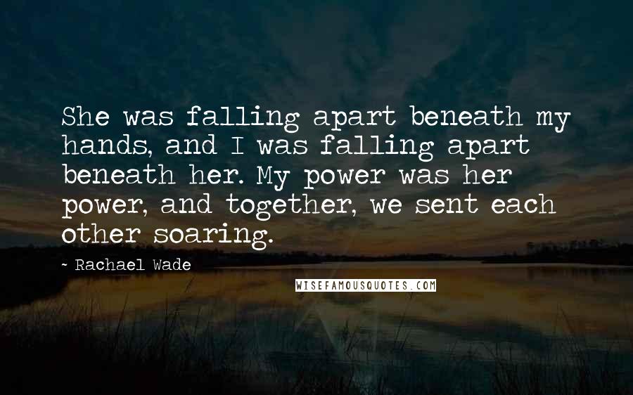 Rachael Wade Quotes: She was falling apart beneath my hands, and I was falling apart beneath her. My power was her power, and together, we sent each other soaring.