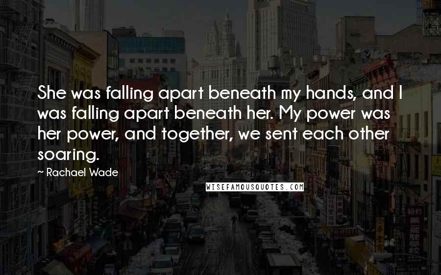 Rachael Wade Quotes: She was falling apart beneath my hands, and I was falling apart beneath her. My power was her power, and together, we sent each other soaring.