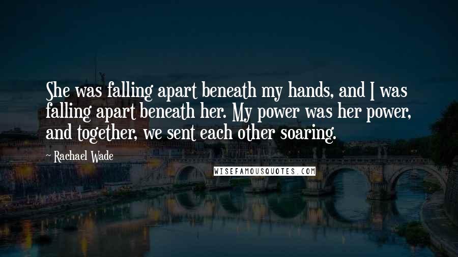 Rachael Wade Quotes: She was falling apart beneath my hands, and I was falling apart beneath her. My power was her power, and together, we sent each other soaring.