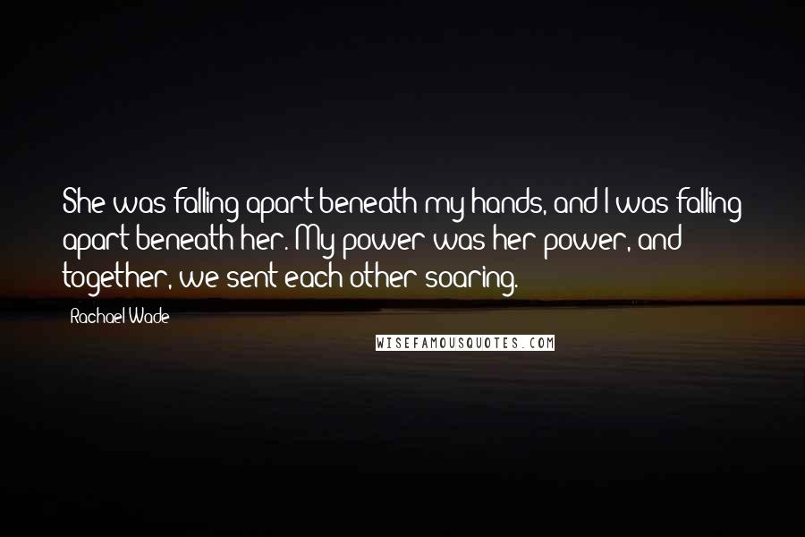 Rachael Wade Quotes: She was falling apart beneath my hands, and I was falling apart beneath her. My power was her power, and together, we sent each other soaring.