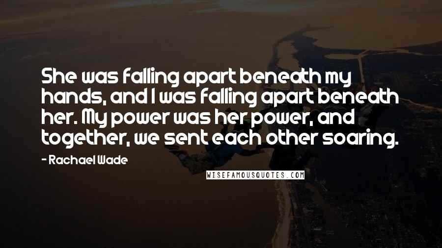Rachael Wade Quotes: She was falling apart beneath my hands, and I was falling apart beneath her. My power was her power, and together, we sent each other soaring.