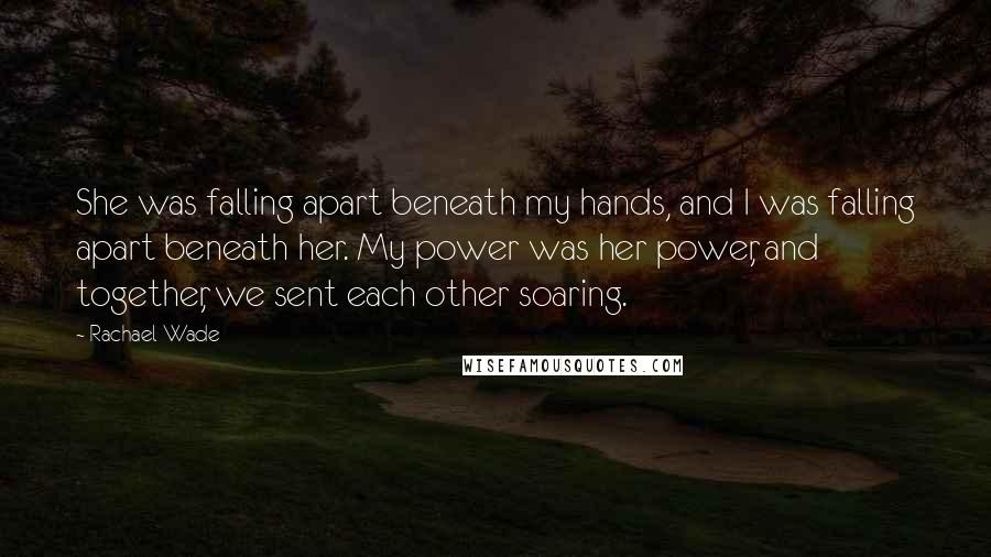 Rachael Wade Quotes: She was falling apart beneath my hands, and I was falling apart beneath her. My power was her power, and together, we sent each other soaring.